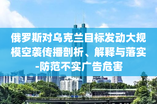 俄羅斯對烏克蘭目標發動大規模空襲傳播剖析、解釋與落實-防范不實廣告危害