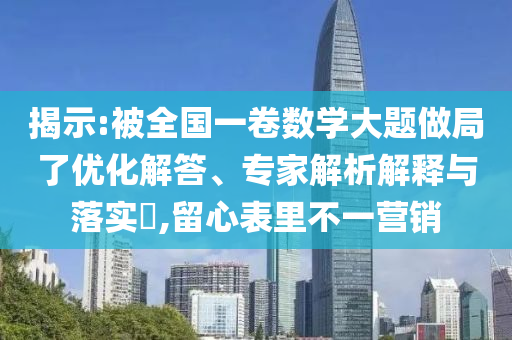 揭示:被全國一卷數(shù)學大題做局了優(yōu)化解答、專家解析解釋與落實?,留心表里不一營銷