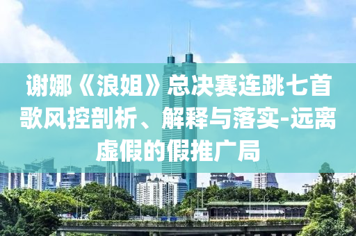 謝娜《浪姐》總決賽連跳七首歌風控剖析、解釋與落實-遠離虛假的假推廣局