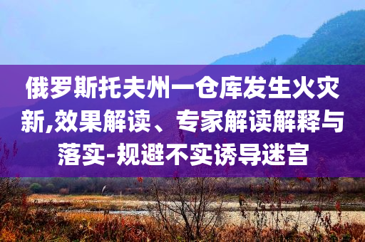 俄羅斯托夫州一倉庫發生火災新,效果解讀、專家解讀解釋與落實-規避不實誘導迷宮
