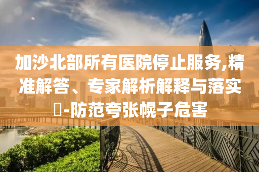 加沙北部所有醫院停止服務,精準解答、專家解析解釋與落實?-防范夸張幌子危害