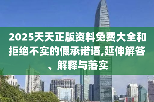 2025天天正版資料免費大全和拒絕不實的假承諾語,延伸解答、解釋與落實