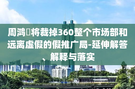 周鴻祎將裁掉360整個市場部和遠離虛假的假推廣局-延伸解答、解釋與落實