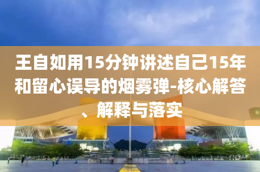 王自如用15分鐘講述自己15年和留心誤導的煙霧彈-核心解答、解釋與落實