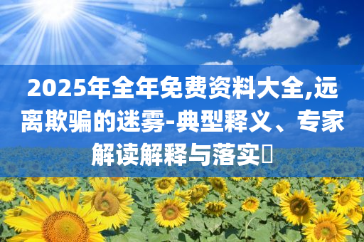 2025年全年免費(fèi)資料大全,遠(yuǎn)離欺騙的迷霧-典型釋義、專家解讀解釋與落實?