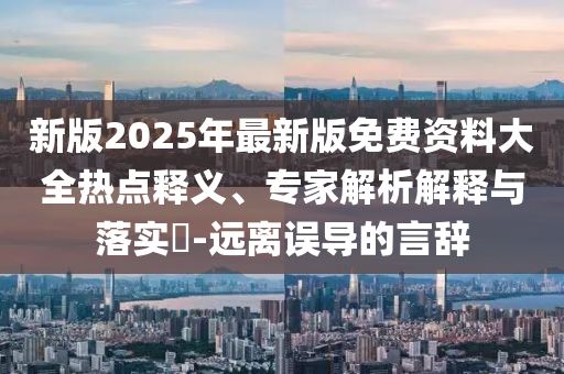新版2025年最新版免費(fèi)資料大全熱點釋義、專家解析解釋與落實?-遠(yuǎn)離誤導(dǎo)的言辭