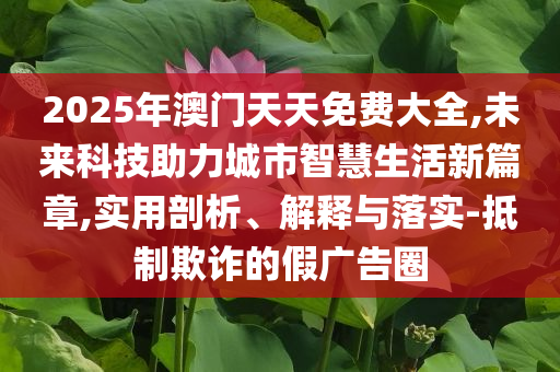 2025年澳門天天免費(fèi)大全,未來科技助力城市智慧生活新篇章,實(shí)用剖析、解釋與落實(shí)-抵制欺詐的假廣告圈