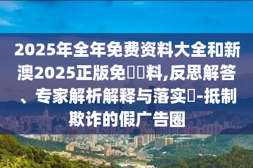 2025年全年免費(fèi)資料大全和新澳2025正版免費(fèi)資料,反思解答、專家解析解釋與落實(shí)?-抵制欺詐的假?gòu)V告圈