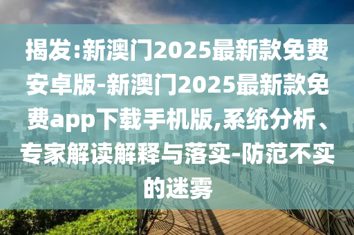 揭發(fā):新澳門2025最新款免費(fèi)安卓版-新澳門2025最新款免費(fèi)app下載手機(jī)版,系統(tǒng)分析、專家解讀解釋與落實(shí)-防范不實(shí)的迷霧