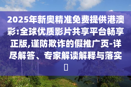2025年新奧精準免費提供港澳彩:全球優(yōu)質(zhì)影片共享平臺暢享正版,謹防欺詐的假推廣頁-詳盡解答、專家解讀解釋與落實?