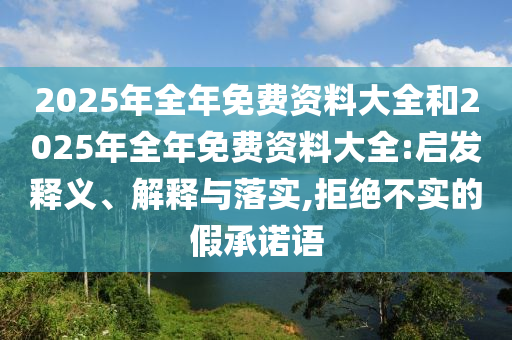2025年全年免費資料大全和2025年全年免費資料大全:啟發(fā)釋義、解釋與落實,拒絕不實的假承諾語