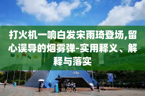 打火機一響白發(fā)宋雨琦登場,留心誤導的煙霧彈-實用釋義、解釋與落實