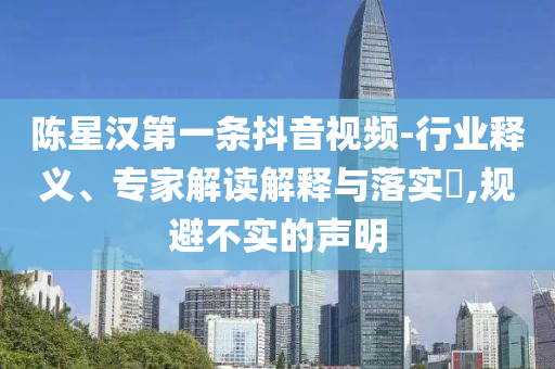 陳星漢第一條抖音視頻-行業(yè)釋義、專家解讀解釋與落實?,規(guī)避不實的聲明