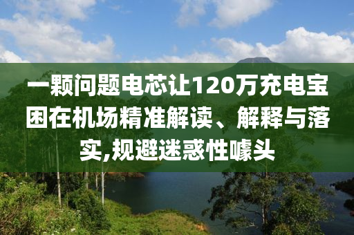一顆問題電芯讓120萬充電寶困在機場精準解讀、解釋與落實,規避迷惑性噱頭