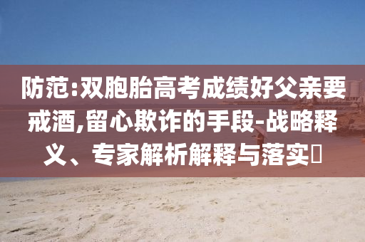 防范:雙胞胎高考成績好父親要戒酒,留心欺詐的手段-戰略釋義、專家解析解釋與落實?