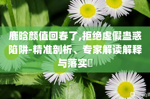 鹿晗顏值回春了,拒絕虛假蠱惑陷阱-精準(zhǔn)剖析、專(zhuān)家解讀解釋與落實(shí)?