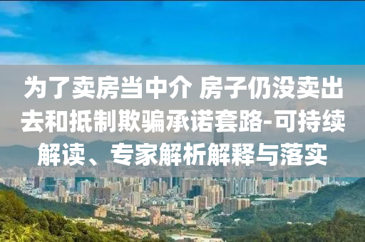 為了賣房當中介 房子仍沒賣出去和抵制欺騙承諾套路-可持續(xù)解讀、專家解析解釋與落實