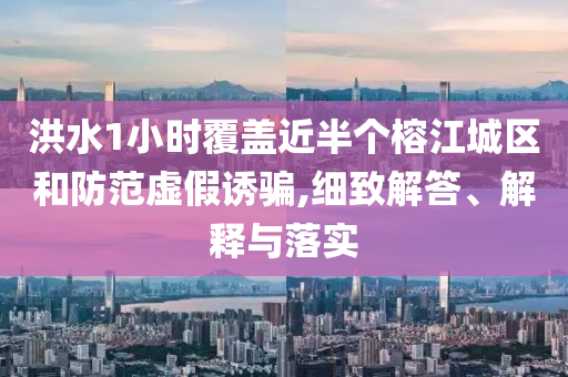 洪水1小時覆蓋近半個榕江城區和防范虛假誘騙,細致解答、解釋與落實