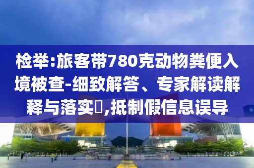檢舉:旅客帶780克動物糞便入境被查-細致解答、專家解讀解釋與落實?,抵制假信息誤導