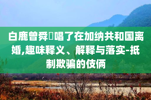 白鹿曾舜晞唱了在加納共和國離婚,趣味釋義、解釋與落實-抵制欺騙的伎倆