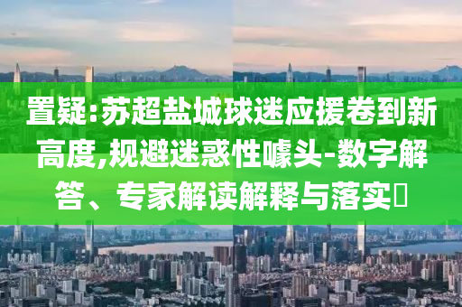 置疑:蘇超鹽城球迷應援卷到新高度,規避迷惑性噱頭-數字解答、專家解讀解釋與落實?