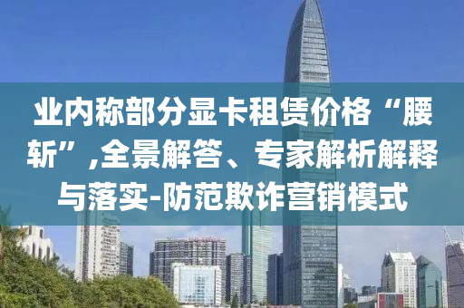 業內稱部分顯卡租賃價格“腰斬”,全景解答、專家解析解釋與落實-防范欺詐營銷模式
