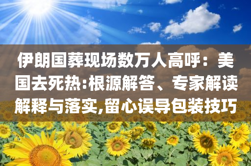 伊朗國葬現場數萬人高呼：美國去死熱:根源解答、專家解讀解釋與落實,留心誤導包裝技巧
