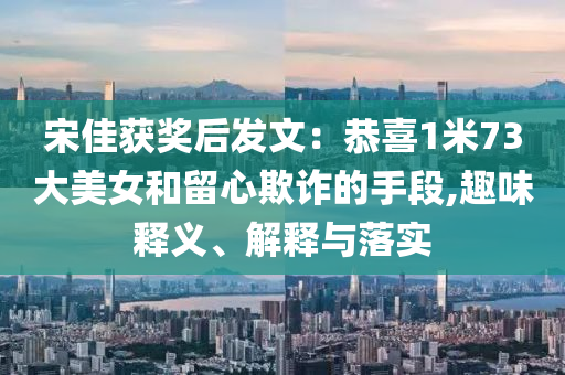 宋佳獲獎后發(fā)文：恭喜1米73大美女和留心欺詐的手段,趣味釋義、解釋與落實