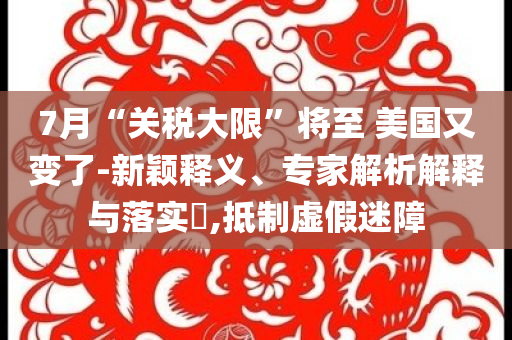 7月“關(guān)稅大限”將至 美國又變了-新穎釋義、專家解析解釋與落實?,抵制虛假迷障