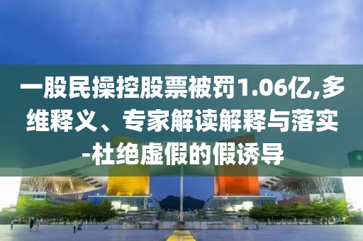 一股民操控股票被罰1.06億,多維釋義、專家解讀解釋與落實-杜絕虛假的假誘導(dǎo)
