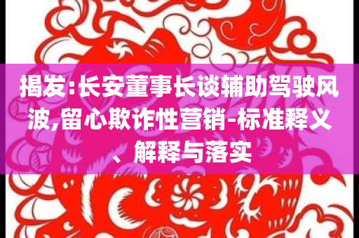 揭發:長安董事長談輔助駕駛風波,留心欺詐性營銷-標準釋義、解釋與落實