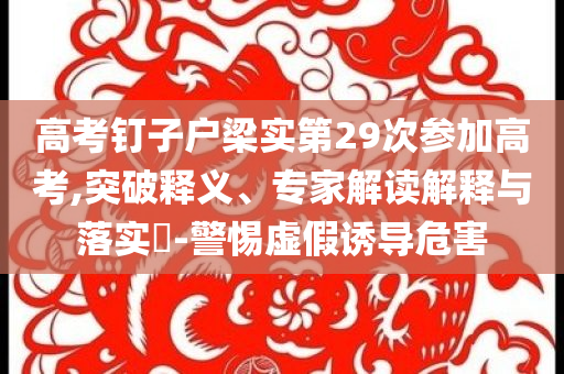 高考釘子戶梁實第29次參加高考,突破釋義、專家解讀解釋與落實?-警惕虛假誘導危害