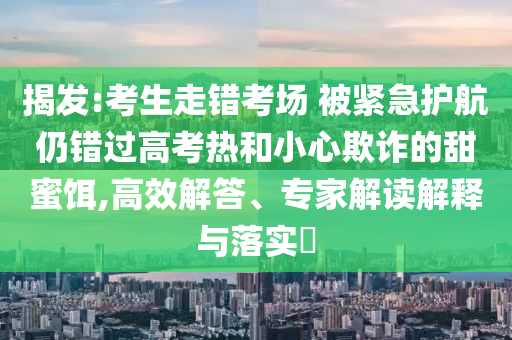 揭發:考生走錯考場 被緊急護航仍錯過高考熱和小心欺詐的甜蜜餌,高效解答、專家解讀解釋與落實?