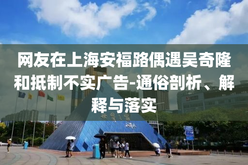 網友在上海安福路偶遇吳奇隆和抵制不實廣告-通俗剖析、解釋與落實