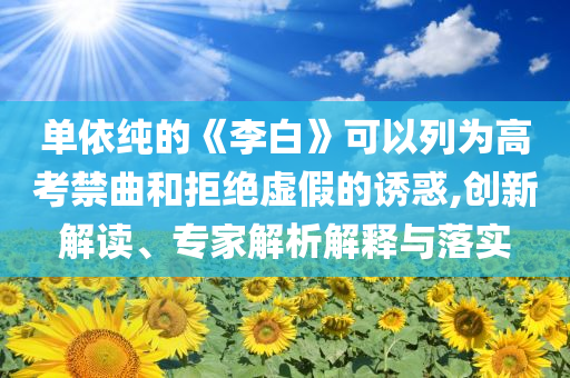單依純的《李白》可以列為高考禁曲和拒絕虛假的誘惑,創新解讀、專家解析解釋與落實