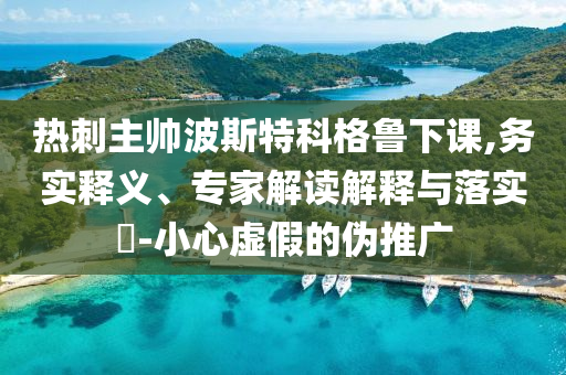 熱刺主帥波斯特科格魯下課,務實釋義、專家解讀解釋與落實?-小心虛假的偽推廣