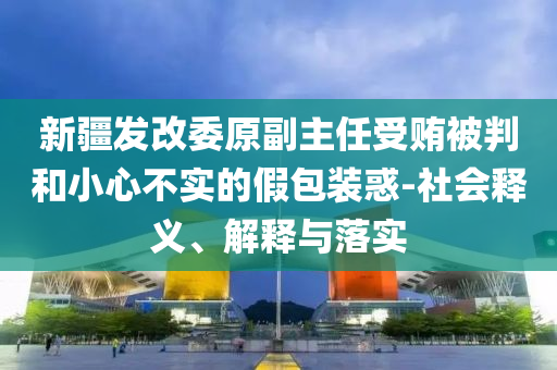 新疆發(fā)改委原副主任受賄被判和小心不實(shí)的假包裝惑-社會(huì)釋義、解釋與落實(shí)