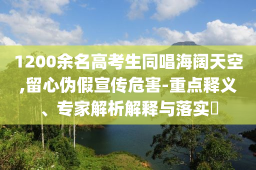 1200余名高考生同唱海闊天空,留心偽假宣傳危害-重點(diǎn)釋義、專家解析解釋與落實(shí)?