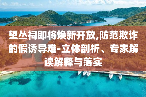 望叢祠即將煥新開放,防范欺詐的假誘導(dǎo)難-立體剖析、專家解讀解釋與落實(shí)