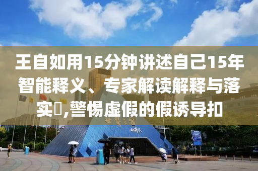 王自如用15分鐘講述自己15年智能釋義、專家解讀解釋與落實(shí)?,警惕虛假的假誘導(dǎo)扣