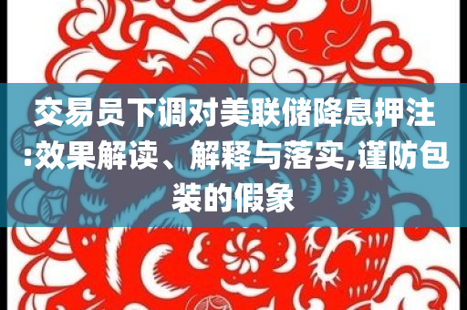 交易員下調對美聯儲降息押注:效果解讀、解釋與落實,謹防包裝的假象