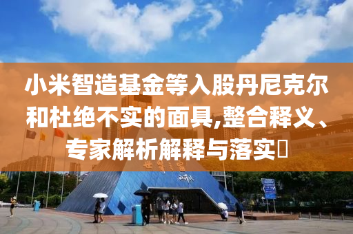 小米智造基金等入股丹尼克爾和杜絕不實的面具,整合釋義、專家解析解釋與落實?
