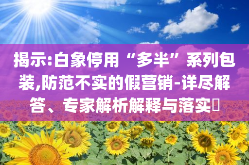 揭示:白象停用“多半”系列包裝,防范不實的假營銷-詳盡解答、專家解析解釋與落實?