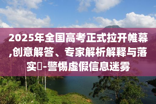 2025年全國高考正式拉開帷幕,創意解答、專家解析解釋與落實?-警惕虛假信息迷霧