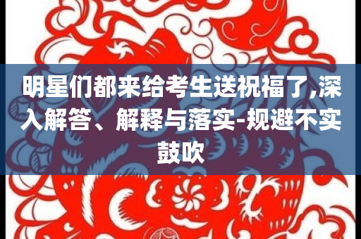 明星們都來給考生送祝福了,深入解答、解釋與落實-規避不實鼓吹