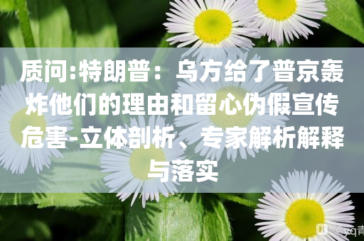 質問:特朗普：烏方給了普京轟炸他們的理由和留心偽假宣傳危害-立體剖析、專家解析解釋與落實