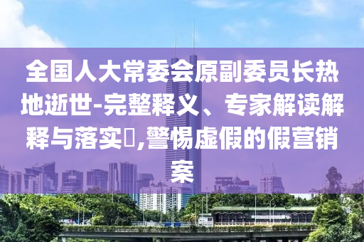 全國人大常委會原副委員長熱地逝世-完整釋義、專家解讀解釋與落實?,警惕虛假的假營銷案