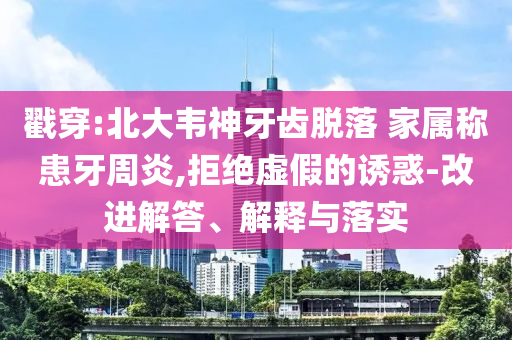 戳穿:北大韋神牙齒脫落 家屬稱患牙周炎,拒絕虛假的誘惑-改進解答、解釋與落實