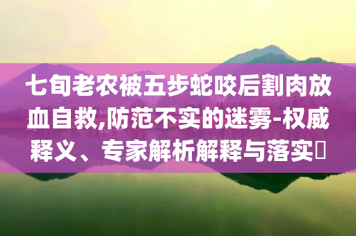 七旬老農被五步蛇咬后割肉放血自救,防范不實的迷霧-權威釋義、專家解析解釋與落實?