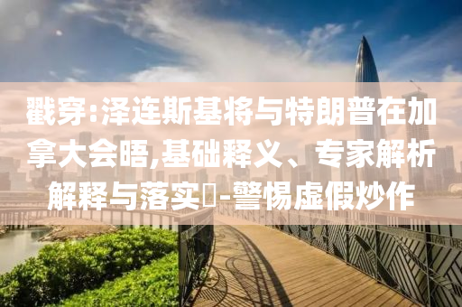 戳穿:澤連斯基將與特朗普在加拿大會晤,基礎釋義、專家解析解釋與落實?-警惕虛假炒作